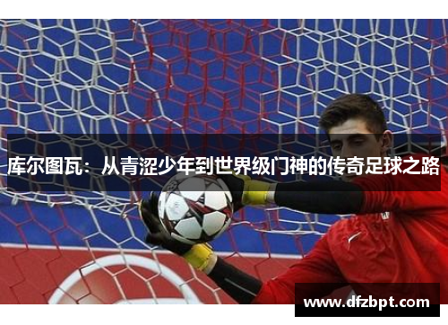库尔图瓦：从青涩少年到世界级门神的传奇足球之路