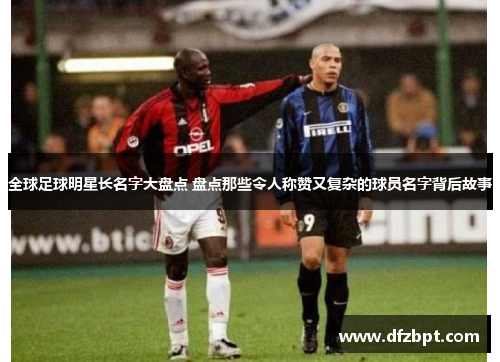 全球足球明星长名字大盘点 盘点那些令人称赞又复杂的球员名字背后故事