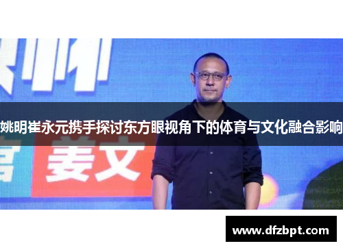 姚明崔永元携手探讨东方眼视角下的体育与文化融合影响