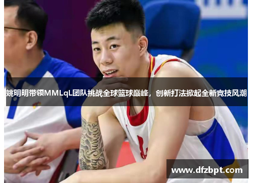 姚明明带领MMLqL团队挑战全球篮球巅峰，创新打法掀起全新竞技风潮