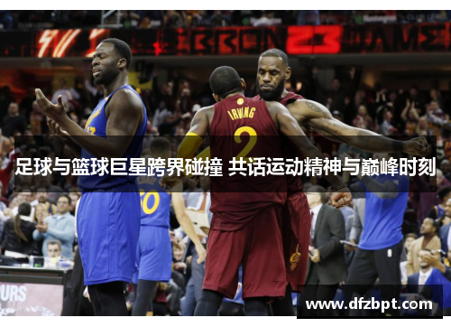 足球与篮球巨星跨界碰撞 共话运动精神与巅峰时刻