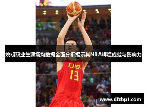姚明职业生涯场均数据全面分析揭示其NBA辉煌成就与影响力