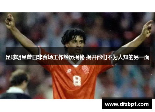 足球明星昔日非赛场工作经历揭秘 揭开他们不为人知的另一面