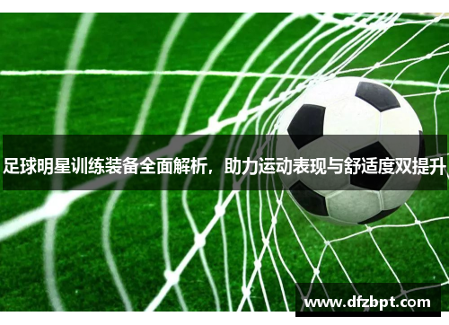 足球明星训练装备全面解析，助力运动表现与舒适度双提升