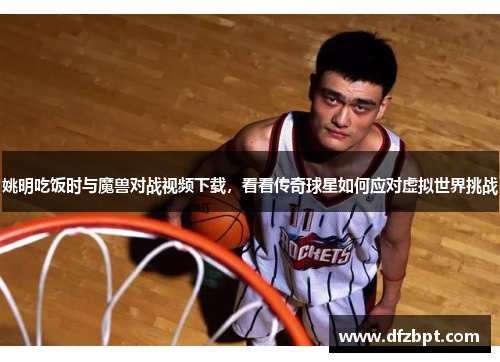 姚明吃饭时与魔兽对战视频下载，看看传奇球星如何应对虚拟世界挑战