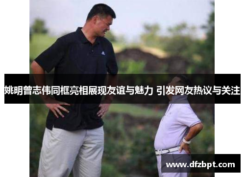 姚明曾志伟同框亮相展现友谊与魅力 引发网友热议与关注