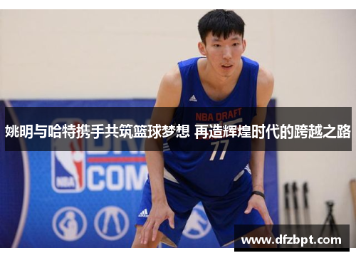 姚明与哈特携手共筑篮球梦想 再造辉煌时代的跨越之路