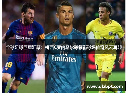 全球足球巨星汇聚：梅西C罗内马尔等领衔球场传奇风云再起