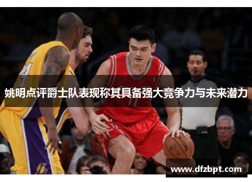 姚明点评爵士队表现称其具备强大竞争力与未来潜力