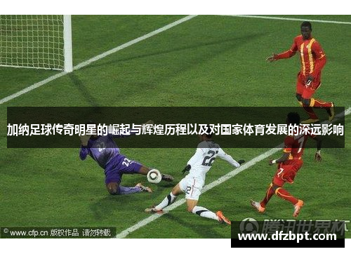 加纳足球传奇明星的崛起与辉煌历程以及对国家体育发展的深远影响