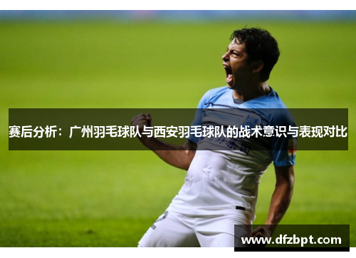 赛后分析：广州羽毛球队与西安羽毛球队的战术意识与表现对比