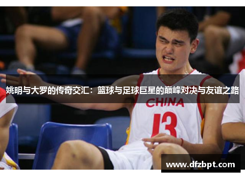 姚明与大罗的传奇交汇：篮球与足球巨星的巅峰对决与友谊之路