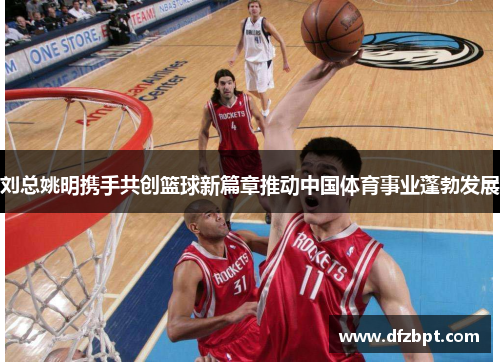 刘总姚明携手共创篮球新篇章推动中国体育事业蓬勃发展