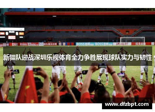 新疆队迎战深圳乐视体育全力争胜展现球队实力与韧性